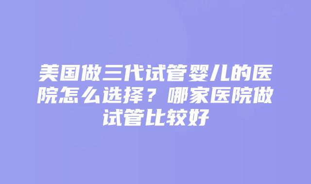 美国做三代试管婴儿的医院怎么选择？哪家医院做试管比较好