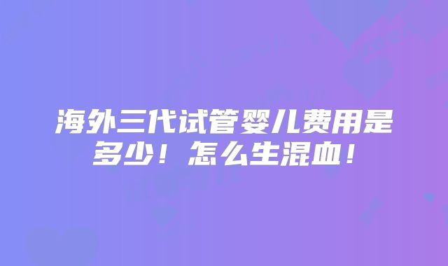 海外三代试管婴儿费用是多少！怎么生混血！