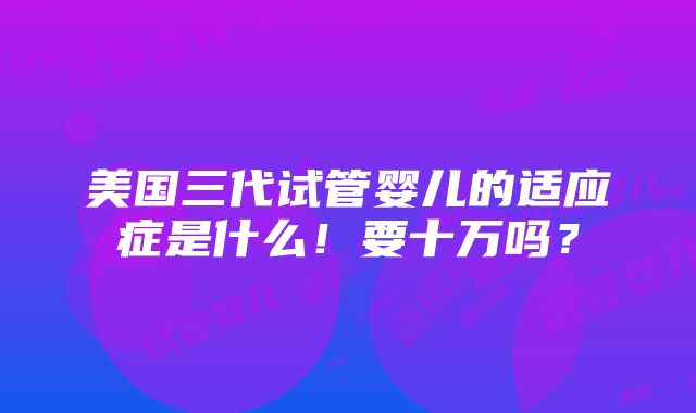 美国三代试管婴儿的适应症是什么！要十万吗？