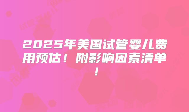 2025年美国试管婴儿费用预估！附影响因素清单！