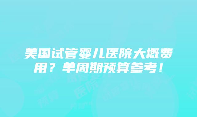 美国试管婴儿医院大概费用？单周期预算参考！