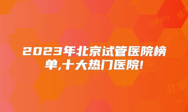 2023年北京试管医院榜单,十大热门医院!