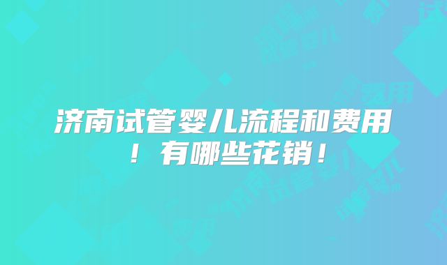 济南试管婴儿流程和费用！有哪些花销！