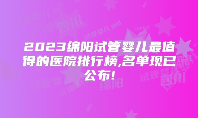 2023绵阳试管婴儿最值得的医院排行榜,名单现已公布!