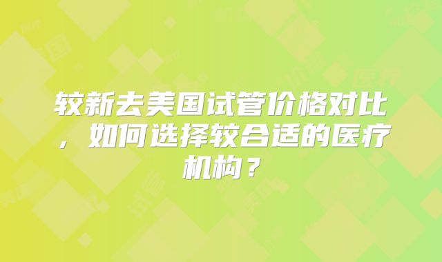 较新去美国试管价格对比，如何选择较合适的医疗机构？