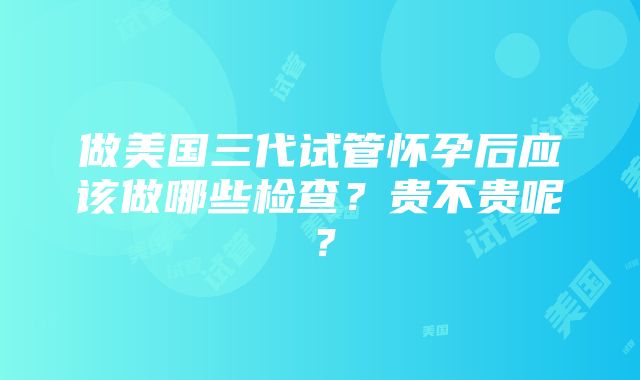 做美国三代试管怀孕后应该做哪些检查？贵不贵呢？