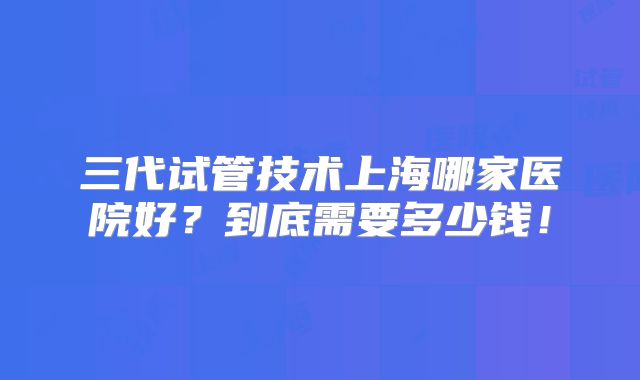 三代试管技术上海哪家医院好？到底需要多少钱！