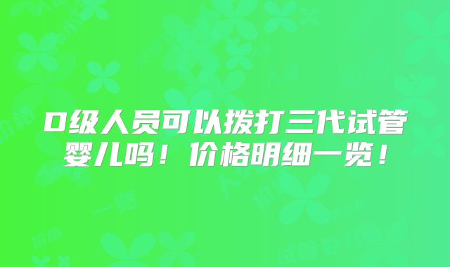 D级人员可以拨打三代试管婴儿吗！价格明细一览！