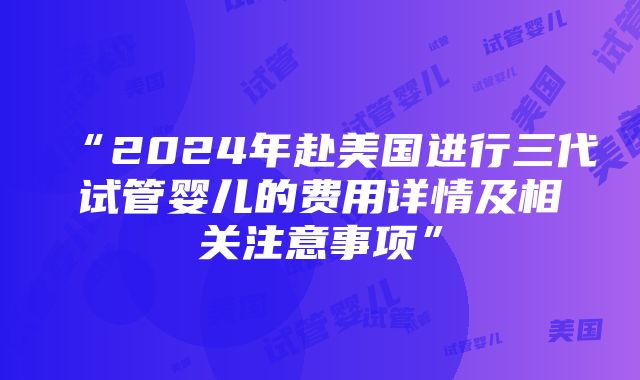 “2024年赴美国进行三代试管婴儿的费用详情及相关注意事项”