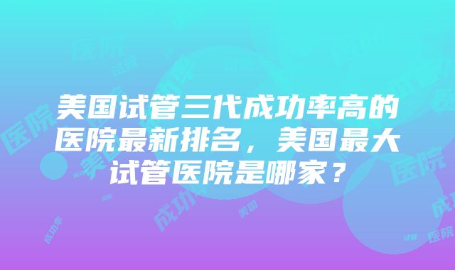 美国试管三代成功率高的医院最新排名，美国最大试管医院是哪家？