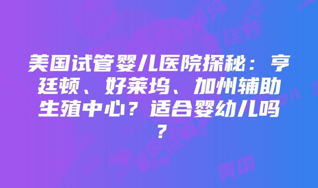 美国试管婴儿医院探秘：亨廷顿、好莱坞、加州辅助生殖中心？适合婴幼儿吗？