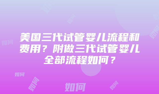 美国三代试管婴儿流程和费用？附做三代试管婴儿全部流程如何？