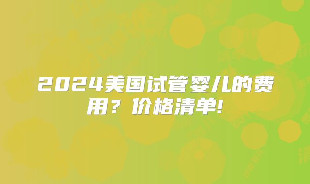 2024美国试管婴儿的费用？价格清单!