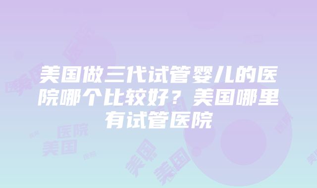 美国做三代试管婴儿的医院哪个比较好？美国哪里有试管医院