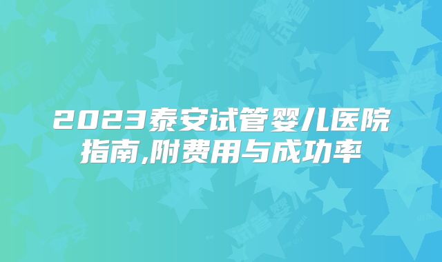 2023泰安试管婴儿医院指南,附费用与成功率