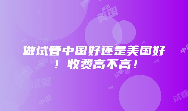 做试管中国好还是美国好！收费高不高！