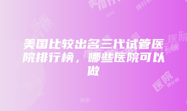 美国比较出名三代试管医院排行榜，哪些医院可以做