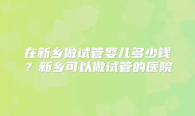 在新乡做试管婴儿多少钱？新乡可以做试管的医院