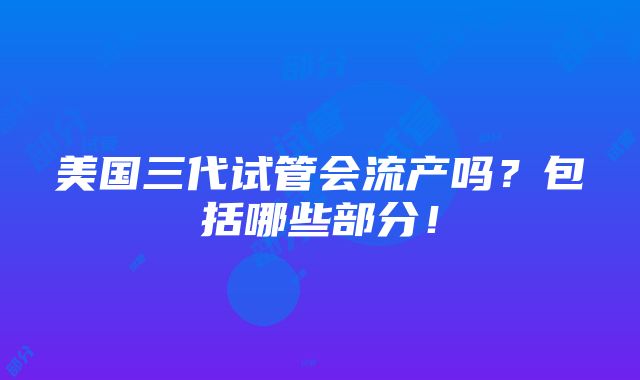 美国三代试管会流产吗？包括哪些部分！