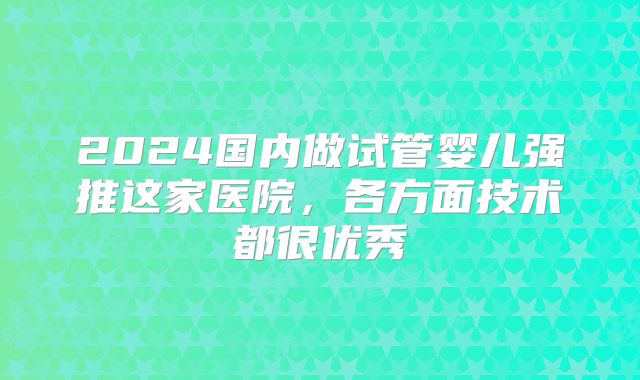 2024国内做试管婴儿强推这家医院，各方面技术都很优秀