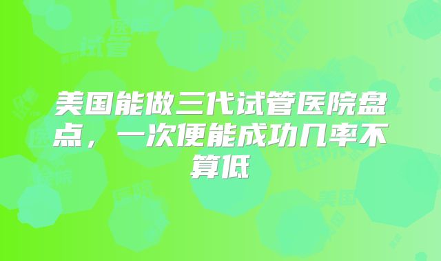 美国能做三代试管医院盘点，一次便能成功几率不算低