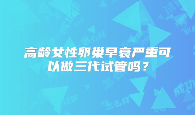 高龄女性卵巢早衰严重可以做三代试管吗？