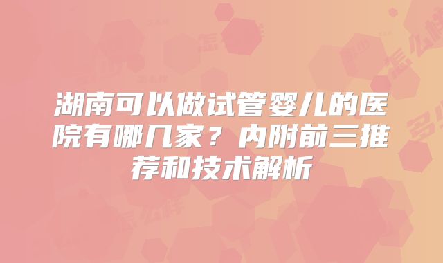 湖南可以做试管婴儿的医院有哪几家？内附前三推荐和技术解析