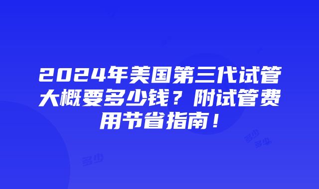 2024年美国第三代试管大概要多少钱？附试管费用节省指南！