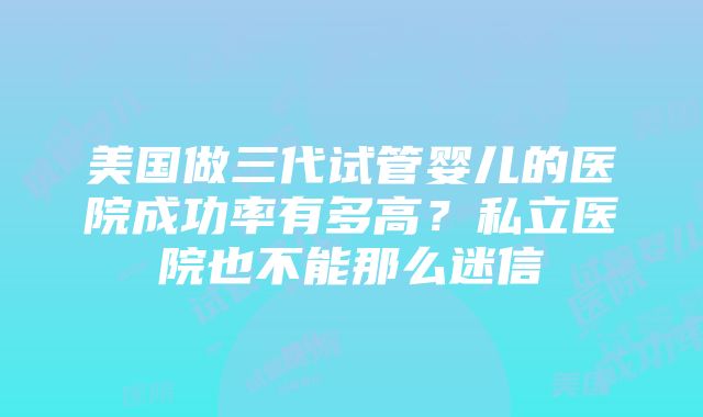 美国做三代试管婴儿的医院成功率有多高？私立医院也不能那么迷信