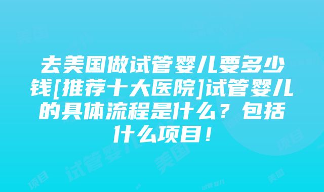 去美国做试管婴儿要多少钱[推荐十大医院]试管婴儿的具体流程是什么？包括什么项目！