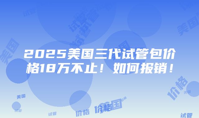 2025美国三代试管包价格18万不止！如何报销！