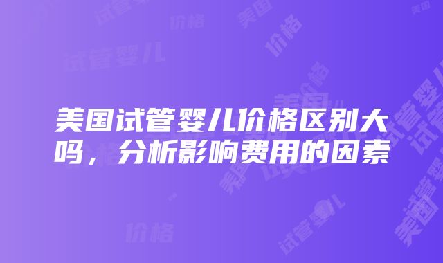 美国试管婴儿价格区别大吗，分析影响费用的因素