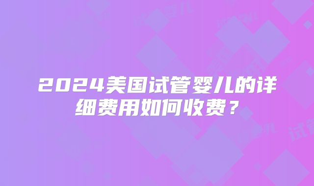 2024美国试管婴儿的详细费用如何收费？