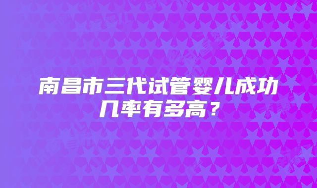 南昌市三代试管婴儿成功几率有多高？