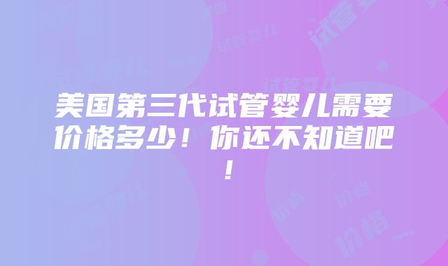 美国第三代试管婴儿需要价格多少！你还不知道吧！