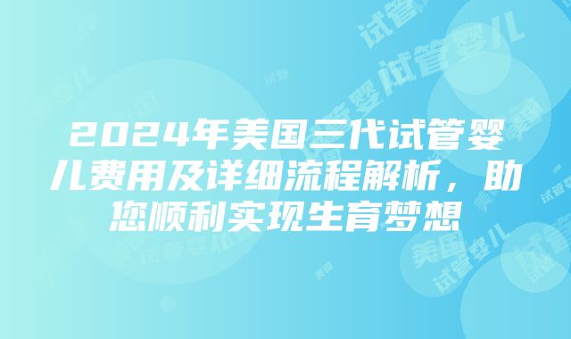 2024年美国三代试管婴儿费用及详细流程解析，助您顺利实现生育梦想