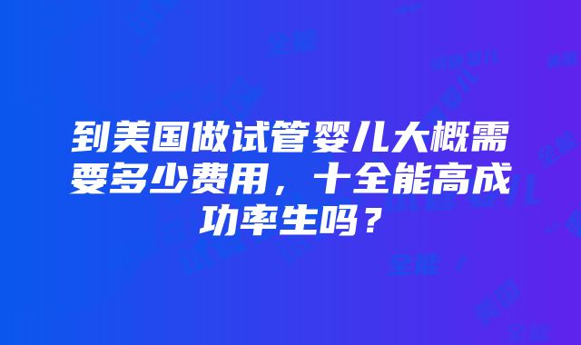 到美国做试管婴儿大概需要多少费用，十全能高成功率生吗？