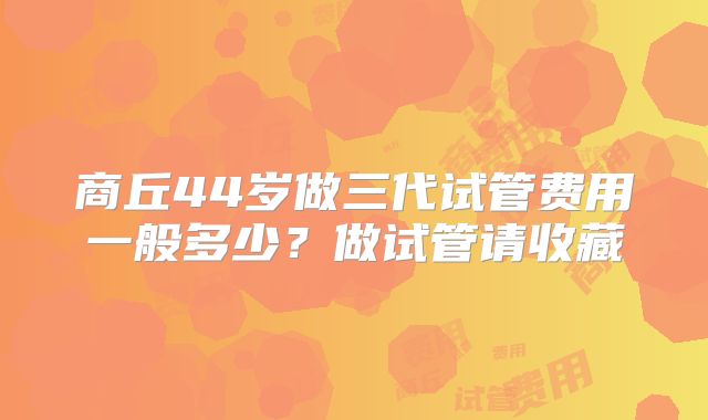 商丘44岁做三代试管费用一般多少？做试管请收藏