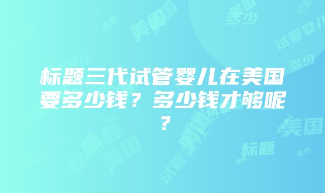 标题三代试管婴儿在美国要多少钱？多少钱才够呢？