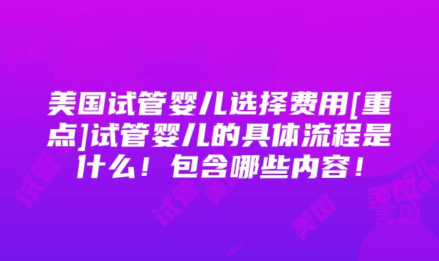 美国试管婴儿选择费用[重点]试管婴儿的具体流程是什么！包含哪些内容！