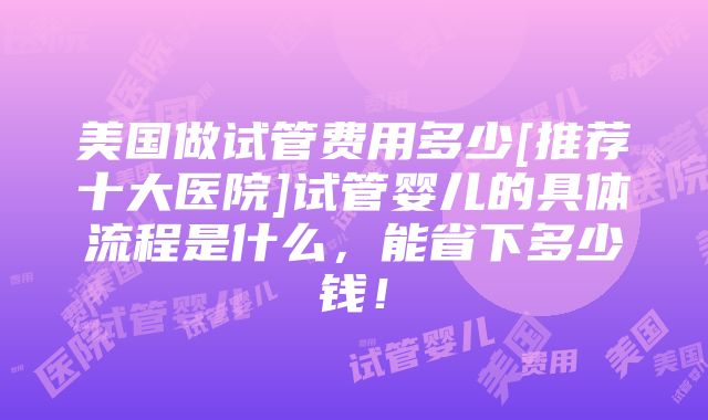 美国做试管费用多少[推荐十大医院]试管婴儿的具体流程是什么，能省下多少钱！