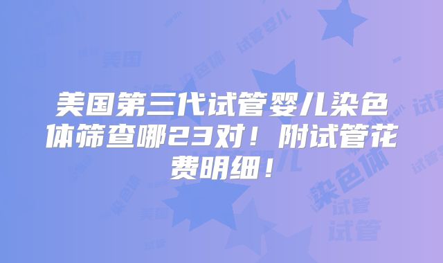 美国第三代试管婴儿染色体筛查哪23对！附试管花费明细！