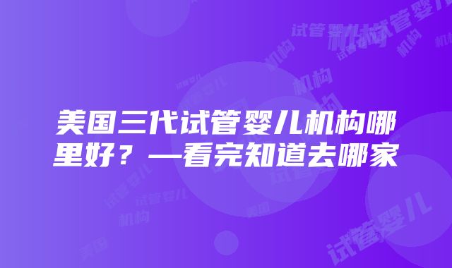 美国三代试管婴儿机构哪里好？—看完知道去哪家