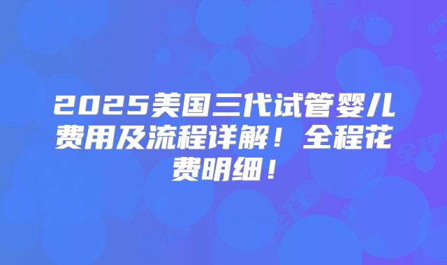 2025美国三代试管婴儿费用及流程详解！全程花费明细！