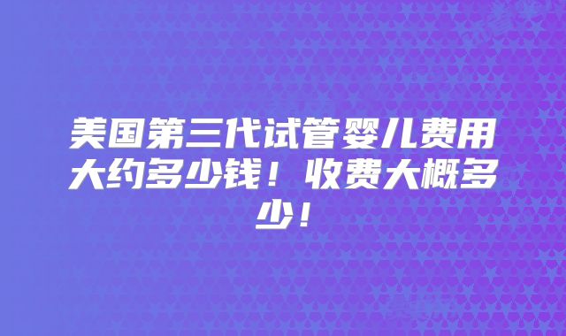 美国第三代试管婴儿费用大约多少钱！收费大概多少！