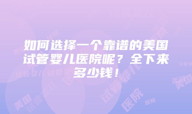 如何选择一个靠谱的美国试管婴儿医院呢？全下来多少钱！