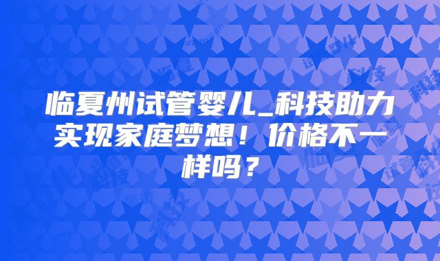 临夏州试管婴儿_科技助力实现家庭梦想！价格不一样吗？