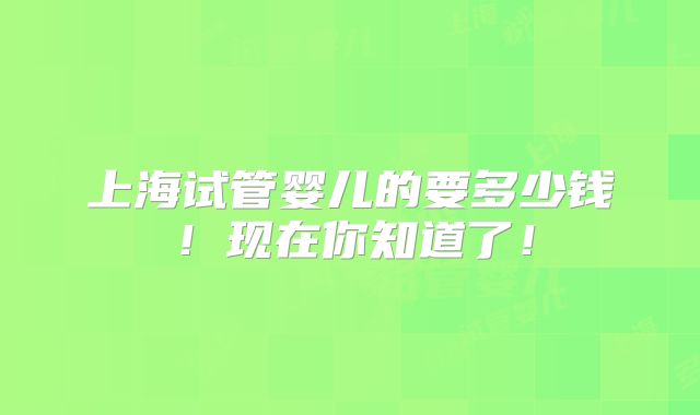 上海试管婴儿的要多少钱！现在你知道了！