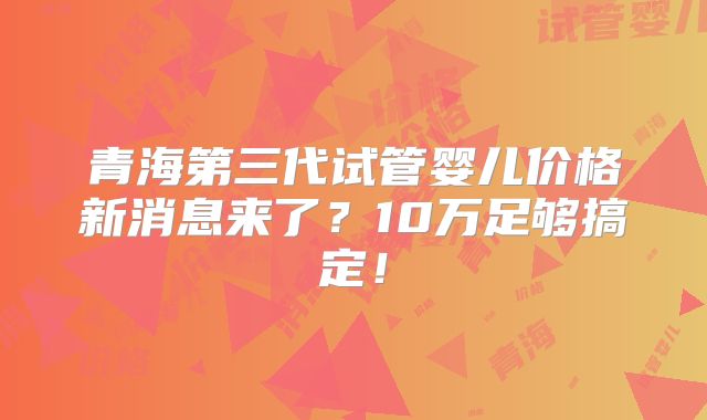 青海第三代试管婴儿价格新消息来了？10万足够搞定！