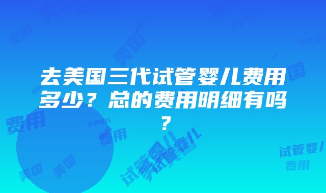 去美国三代试管婴儿费用多少？总的费用明细有吗？